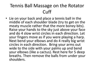 Tennis Ball Massage on the Rotator
                 Cuff
• Lie on your back and place a tennis ball in the
  middle of each shoulder blade (try to get on the
  meaty muscle rather that the more boney bits).
  Raise your hands to the sky just above your face
  and do 4 slow wrist circles in each direction. Let
  your fingers move as if you were playing a harp.
  Next bend your elbows and do 4 really big wrist
  circles in each direction. Bring your arms out
  wide to the side with your palms up and bend
  your elbows (like a cactus). Rest here for 5 deep
  breaths. Then remove the balls from under your
  shoulders.
 