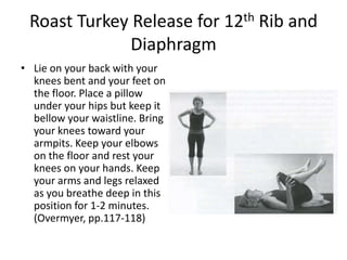 Roast Turkey Release for 12th Rib and
              Diaphragm
• Lie on your back with your
  knees bent and your feet on
  the floor. Place a pillow
  under your hips but keep it
  bellow your waistline. Bring
  your knees toward your
  armpits. Keep your elbows
  on the floor and rest your
  knees on your hands. Keep
  your arms and legs relaxed
  as you breathe deep in this
  position for 1-2 minutes.
  (Overmyer, pp.117-118)
 