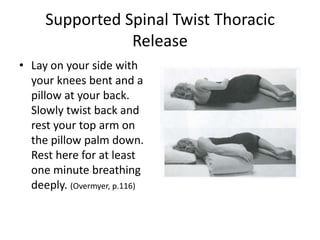 Supported Spinal Twist Thoracic
                Release
• Lay on your side with
  your knees bent and a
  pillow at your back.
  Slowly twist back and
  rest your top arm on
  the pillow palm down.
  Rest here for at least
  one minute breathing
  deeply. (Overmyer, p.116)
 