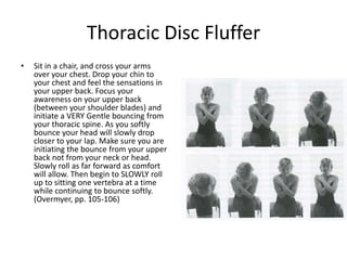 Thoracic Disc Fluffer
•   Sit in a chair, and cross your arms
    over your chest. Drop your chin to
    your chest and feel the sensations in
    your upper back. Focus your
    awareness on your upper back
    (between your shoulder blades) and
    initiate a VERY Gentle bouncing from
    your thoracic spine. As you softly
    bounce your head will slowly drop
    closer to your lap. Make sure you are
    initiating the bounce from your upper
    back not from your neck or head.
    Slowly roll as far forward as comfort
    will allow. Then begin to SLOWLY roll
    up to sitting one vertebra at a time
    while continuing to bounce softly.
    (Overmyer, pp. 105-106)
 