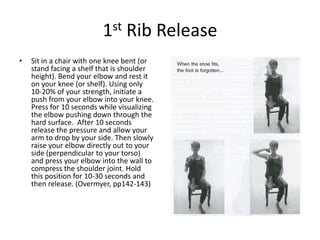 1st Rib Release
•   Sit in a chair with one knee bent (or
    stand facing a shelf that is shoulder
    height). Bend your elbow and rest it
    on your knee (or shelf). Using only
    10-20% of your strength, initiate a
    push from your elbow into your knee.
    Press for 10 seconds while visualizing
    the elbow pushing down through the
    hard surface. After 10 seconds
    release the pressure and allow your
    arm to drop by your side. Then slowly
    raise your elbow directly out to your
    side (perpendicular to your torso)
    and press your elbow into the wall to
    compress the shoulder joint. Hold
    this position for 10-30 seconds and
    then release. (Overmyer, pp142-143)
 