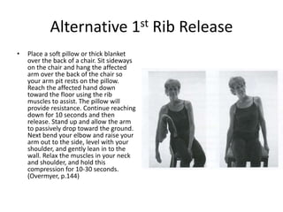 Alternative 1st Rib Release
•   Place a soft pillow or thick blanket
    over the back of a chair. Sit sideways
    on the chair and hang the affected
    arm over the back of the chair so
    your arm pit rests on the pillow.
    Reach the affected hand down
    toward the floor using the rib
    muscles to assist. The pillow will
    provide resistance. Continue reaching
    down for 10 seconds and then
    release. Stand up and allow the arm
    to passively drop toward the ground.
    Next bend your elbow and raise your
    arm out to the side, level with your
    shoulder, and gently lean in to the
    wall. Relax the muscles in your neck
    and shoulder, and hold this
    compression for 10-30 seconds.
    (Overmyer, p.144)
 