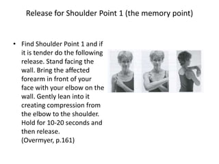 Release for Shoulder Point 1 (the memory point)


• Find Shoulder Point 1 and if
  it is tender do the following
  release. Stand facing the
  wall. Bring the affected
  forearm in front of your
  face with your elbow on the
  wall. Gently lean into it
  creating compression from
  the elbow to the shoulder.
  Hold for 10-20 seconds and
  then release.
  (Overmyer, p.161)
 