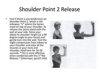 Shoulder Point 2 Release
• Feel if there is any tenderness on
  Shoulder Point 2, which is the
  sideways “V” where the bones
  meet on top of your shoulder. To
  release this point stand with the
  wall at your side. Raise your
  elbow to shoulder height (at a 90
  degree angle to your torso) and
  gently lean into the wall. Feel the
  slight compression from elbow to
  your shoulder and relax all the
  muscles in your neck and
  shoulder. Hold here for 10-30
  seconds. *This is most effective
  when combined with the 1st Rib
  Release.* (Overmyer, pp162-163)
 