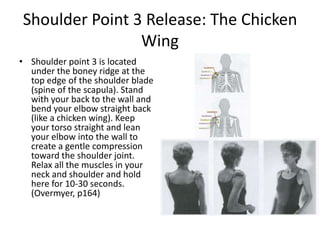 Shoulder Point 3 Release: The Chicken
                Wing
• Shoulder point 3 is located
  under the boney ridge at the
  top edge of the shoulder blade
  (spine of the scapula). Stand
  with your back to the wall and
  bend your elbow straight back
  (like a chicken wing). Keep
  your torso straight and lean
  your elbow into the wall to
  create a gentle compression
  toward the shoulder joint.
  Relax all the muscles in your
  neck and shoulder and hold
  here for 10-30 seconds.
  (Overmyer, p164)
 