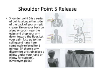 Shoulder Point 5 Release
• Shoulder point 5 is a series
  of points along either side
  of the back of your armpit
  crease. Lie on your back on
  a bed or couch near the
  edge and drop your arm
  down toward the floor. Let
  your palm face up to the
  ceiling and hang here
  completely relaxed for 1
  minute. (IF there is any
  discomfort or strain place a
  pillow under your hand or
  elbow for support).
  (Overmyer, p166)
 