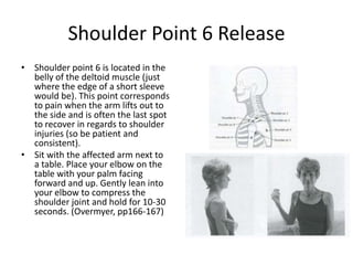 Shoulder Point 6 Release
• Shoulder point 6 is located in the
  belly of the deltoid muscle (just
  where the edge of a short sleeve
  would be). This point corresponds
  to pain when the arm lifts out to
  the side and is often the last spot
  to recover in regards to shoulder
  injuries (so be patient and
  consistent).
• Sit with the affected arm next to
  a table. Place your elbow on the
  table with your palm facing
  forward and up. Gently lean into
  your elbow to compress the
  shoulder joint and hold for 10-30
  seconds. (Overmyer, pp166-167)
 