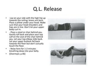 Q.L. Release
•   -Lay on your side with the high hip up
    towards the ceiling; knees are bent.
    Place a pillow under your head. Make
    sure that your head shoulders and
    hips are in line. Don’t let your upper
    body curl in.
•   - Place a stool or chair behind you.
    Gently roll back and place your top
    calf on the seat of the chair behind
    you. Let your top elbow slide back.
    Let your upper buttock fall back
    towards the floor but don’t actually
    touch the floor.
•   - Relax here for 1-2 minutes
    breathing deep into your belly.
•   (Overmyer, p.46)
 