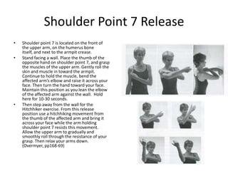 Shoulder Point 7 Release
•   Shoulder point 7 is located on the front of
    the upper arm, on the humerus bone
    itself, and next to the armpit crease.
•   Stand facing a wall. Place the thumb of the
    opposite hand on shoulder point 7, and grasp
    the muscles of the upper arm. Gently roll the
    skin and muscle in toward the armpit.
    Continue to hold the muscle, bend the
    affected arm’s elbow and raise it across your
    face. Then turn the hand toward your face.
    Maintain this position as you lean the elbow
    of the affected arm against the wall. Hold
    here for 10-30 seconds.
•   Then step away from the wall for the
    Hitchhiker exercise. From this release
    position use a hitchhiking movement from
    the thumb of the affected arm and bring it
    across your face while the arm holding
    shoulder point 7 resists this movement.
    Allow the upper arm to gradually and
    smoothly roll through the resistance of your
    grasp. Then relax your arms down.
    (Overmyer, pp168-69)
 