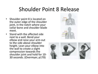 Shoulder Point 8 Release
• Shoulder point 8 is located on
  the outer edge of the shoulder
  joint, in the notch where your
  collar bone and shoulder blade
  meet.
• Stand with the affected side
  next to a wall. Bend your
  elbow and raise your arm out
  to the side above shoulder
  height. Lean your elbow into
  the wall to create a slight
  compression towards the
  shoulder joint and hold for 10-
  30 seconds. (Overmyer, p170)
 