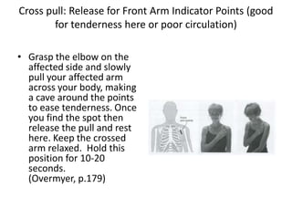 Cross pull: Release for Front Arm Indicator Points (good
        for tenderness here or poor circulation)

• Grasp the elbow on the
  affected side and slowly
  pull your affected arm
  across your body, making
  a cave around the points
  to ease tenderness. Once
  you find the spot then
  release the pull and rest
  here. Keep the crossed
  arm relaxed. Hold this
  position for 10-20
  seconds.
  (Overmyer, p.179)
 