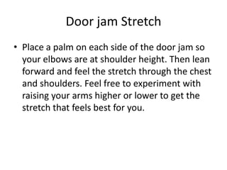 Door jam Stretch
• Place a palm on each side of the door jam so
  your elbows are at shoulder height. Then lean
  forward and feel the stretch through the chest
  and shoulders. Feel free to experiment with
  raising your arms higher or lower to get the
  stretch that feels best for you.
 