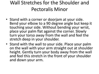 Wall Stretches for the Shoulder and
            Pectoralis Minor
• Stand with a corner or doorjam at your side.
  Bend your elbow to a 90 degree angle but keep it
  touching your side. Without bending your wrist,
  place your palm flat against the corner. Slowly
  turn your torso away from the wall and feel the
  stretch deep in your shoulder.
• Stand with the wall to your side. Place your palm
  on the wall with your arm straight out at shoulder
  height. Gently turn your body away from the wall
  and feel this stretch in the front of your shoulder
  and down your arm.
 