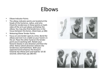 Elbows
•   Elbow Indicator Points
•   The elbow indicator points are located at the
    heads of the humerus, radius, and ulna.
    Check for tenderness in these points on both
    sides of the arm just above and below the
    elbow. You may also find tenderness in the
    tissue between the bones. (Overmyer, p.186)
•   Releasing Elbow Tender Points
•   Focus on one tender spot at a time. Bend the
    elbow and rest it on a table so your hand is in
    the air. Place the other hand on the tender
    point you’re working with. Rotate your
    forearm Slowly in one direction and then the
    other. Notice which direction relieves the
    tenderness and hold there. With your
    opposite hand compress the forearm
    towards the elbow joint and hold for 10-30
    seconds. (Overmyer, pp.186-87)
 