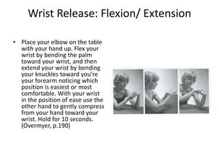 Wrist Release: Flexion/ Extension

• Place your elbow on the table
  with your hand up. Flex your
  wrist by bending the palm
  toward your wrist, and then
  extend your wrist by bending
  your knuckles toward you’re
  your forearm noticing which
  position is easiest or most
  comfortable. With your wrist
  in the position of ease use the
  other hand to gently compress
  from your hand toward your
  wrist. Hold for 10 seconds.
  (Overmyer, p.190)
 
