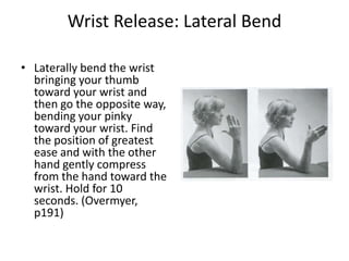 Wrist Release: Lateral Bend

• Laterally bend the wrist
  bringing your thumb
  toward your wrist and
  then go the opposite way,
  bending your pinky
  toward your wrist. Find
  the position of greatest
  ease and with the other
  hand gently compress
  from the hand toward the
  wrist. Hold for 10
  seconds. (Overmyer,
  p191)
 