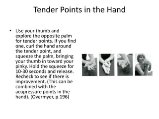 Tender Points in the Hand

• Use your thumb and
  explore the opposite palm
  for tender points. If you find
  one, curl the hand around
  the tender point, and
  squeeze the palm, bringing
  your thumb in toward your
  pinky. Hold the squeeze for
  10-30 seconds and release.
  Recheck to see if there is
  improvement. (This can be
  combined with the
  acupressure points in the
  hand). (Overmyer, p.196)
 