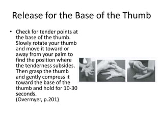 Release for the Base of the Thumb
• Check for tender points at
  the base of the thumb.
  Slowly rotate your thumb
  and move it toward or
  away from your palm to
  find the position where
  the tenderness subsides.
  Then grasp the thumb
  and gently compress it
  toward the base of the
  thumb and hold for 10-30
  seconds.
  (Overmyer, p.201)
 