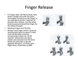 Finger Release
•   If a finger does not like to bend, then
    hold it straight and with the other
    hand apply resistance to the finger as
    you attempt to bend it. Hold for 10
    seconds then release. Use the other
    hand to passively bend that finger for
    the follow through.
•   Rotating Fingers and Thumbs
•   Release each finger and it’s joints by
    twisting each bone to where it feels
    most comfortable and then
    compressing it down for 10-30
    seconds. Sometimes one bone
    rotates one direction but the bone
    below the joint likes to go the
    opposite direction, so check each
    finger bone. (Overmyer, p.200)
 