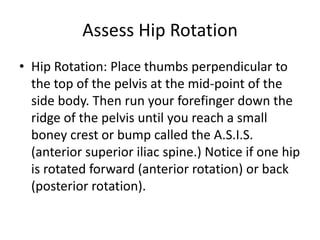Assess Hip Rotation
• Hip Rotation: Place thumbs perpendicular to
  the top of the pelvis at the mid-point of the
  side body. Then run your forefinger down the
  ridge of the pelvis until you reach a small
  boney crest or bump called the A.S.I.S.
  (anterior superior iliac spine.) Notice if one hip
  is rotated forward (anterior rotation) or back
  (posterior rotation).
 