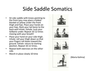 Side Saddle Somatics
•   Sit side saddle with knees pointing to
    the front (you may place a folded
    blanket or pillow under the front
    thigh and hip). Place your hands on
    your hips. Rock your tail bone to the
    back wall Inhale. Exhale: tuck your
    tailbone under. Repeat 10-12 times
    moving with your breath!
•   Place your hand on your side thigh.
    Inhale: roll your thigh down so that
    your fingers roll down toward the
    ground. Exhale: return to starting
    position. Repeat 10-12 times.
•   Repeat both exercises on the other
    side.
•   March in place slowly 10 time
                                             (Maria Kalima)
 