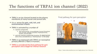 The functions of TRPA1 ion channel (2022)
▪ TRPA1 is an ion channel located on the plasma
membrane of many human and animal cells.
▪ It is a sensor for pain, cold, itch, and
environmental irritants.
▪ TRPA1 is activated by a number of
▪ reactive compounds:
▪ allyl isothiocyanate, cinnamaldehyde, farnesyl thiosalicylic
acid, formalin, hydrogen peroxide, 4-hydroxynonenal,
acrolein, and tear gases
▪ and non-reactive compounds (nicotine, PF-4840154[16])
and is thus considered as a "chemosensor" in the body.
▪ TRPA1 is co-expressed with TRPV1 on nociceptive
primary afferent C-fibers in humans.
▪ TRPA1 is considered the final pathway for pain
perception and a target for intense research
https://www.moleculardevices.com/applications/ion-channels
Final pathway for pain perception
 
