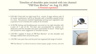 Timeline of shoulder pain treated with ion channel
“TRP-Pain Blocker” on Aug 13, 2023
A Personal experience
▪ 8.30 AM: I fried with my right hand 8 oz. onions, 6 eggs without yolk, 8
oz oyster mushrooms, and 8 oz flounder with a stainless spatula turner
in a wok. The process involved repetitively turning each ingredient over
a period of 2 to 5 minutes for a total of 15 minutes.
▪ 12.30 PM: Aching and throbbing pain occurred on my right shoulder with
a pain of 7 out of 10. The pain was accompanied by crepitus on
abduction and the shoulder was warm and tender to touch. These signs
and symptoms were suggestive of shoulder bursitis
▪ 2.30 PM: I applied 4 drops of TRP-Pain Blocker꭛ on the shoulder and
strongly rubbed them around the joint.
▪ 2.45 PM: I was pain-free and the joint has regained full range of motion
꭛TRP-Pain BlockerTM
is a blend of extracts of black pepper, ginger, turmeric, and mint
 