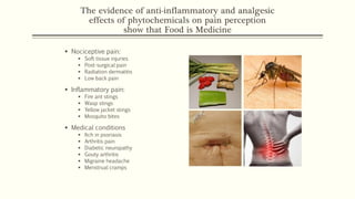 The evidence of anti-inflammatory and analgesic
effects of phytochemicals on pain perception
show that Food is Medicine
▪ Nociceptive pain:
▪ Soft tissue injuries
▪ Post-surgical pain
▪ Radiation dermatitis
▪ Low back pain
▪ Inflammatory pain:
▪ Fire ant stings
▪ Wasp stings
▪ Yellow jacket stings
▪ Mosquito bites
▪ Medical conditions
▪ Itch in psoriasis
▪ Arthritis pain
▪ Diabetic neuropathy
▪ Gouty arthritis
▪ Migraine headache
▪ Menstrual cramps
 