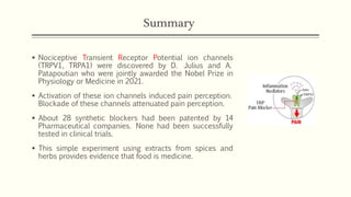 Summary
▪ Nociceptive Transient Receptor Potential ion channels
(TRPV1, TRPA1) were discovered by D. Julius and A.
Patapoutian who were jointly awarded the Nobel Prize in
Physiology or Medicine in 2021.
▪ Activation of these ion channels induced pain perception.
Blockade of these channels attenuated pain perception.
▪ About 28 synthetic blockers had been patented by 14
Pharmaceutical companies. None had been successfully
tested in clinical trials.
▪ This simple experiment using extracts from spices and
herbs provides evidence that food is medicine.
 