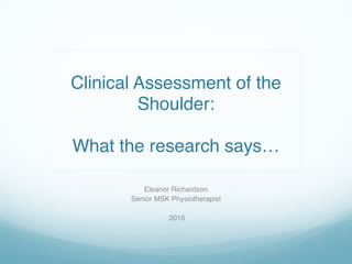  
Clinical Assessment of the
Shoulder: 
 
What the research says…
Eleanor Richardson
Senior MSK Physiotherapist
2015
 