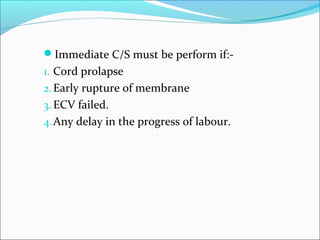 Immediate C/S must be perform if:-
1. Cord prolapse
2.Early rupture of membrane
3. ECV failed.
4.Any delay in the progress of labour.
 