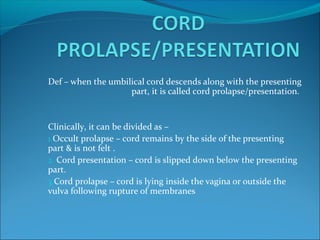 Def – when the umbilical cord descends along with the presenting
part, it is called cord prolapse/presentation.
Clinically, it can be divided as –
1.Occult prolapse – cord remains by the side of the presenting
part & is not felt .
2. Cord presentation – cord is slipped down below the presenting
part.
3.Cord prolapse – cord is lying inside the vagina or outside the
vulva following rupture of membranes
 
