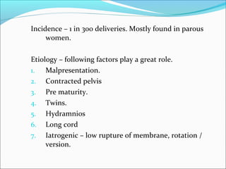 Incidence – 1 in 300 deliveries. Mostly found in parous
women.
Etiology – following factors play a great role.
1. Malpresentation.
2. Contracted pelvis
3. Pre maturity.
4. Twins.
5. Hydramnios
6. Long cord
7. Iatrogenic – low rupture of membrane, rotation /
version.
 
