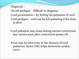 Diagnosis –
Occult prolapse – difficult to diagnose.
Cord presentation – by feeling the pulsation of cord.
Cord prolapse – cord can be felt pulsating if the fetus
is alive.
Cord pulsation may cease during uterine contraction
but returns soon after contraction passes off.
Fetus may be alive even in the absence of cord
pulsation, hence USG helps determine cardiac
movt.
 