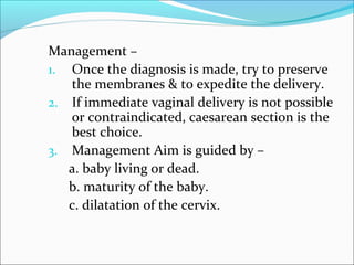 Management –
1. Once the diagnosis is made, try to preserve
the membranes & to expedite the delivery.
2. If immediate vaginal delivery is not possible
or contraindicated, caesarean section is the
best choice.
3. Management Aim is guided by –
a. baby living or dead.
b. maturity of the baby.
c. dilatation of the cervix.
 