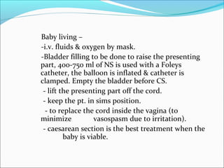 Baby living –
-i.v. fluids & oxygen by mask.
-Bladder filling to be done to raise the presenting
part, 400-750 ml of NS is used with a Foleys
catheter, the balloon is inflated & catheter is
clamped. Empty the bladder before CS.
- lift the presenting part off the cord.
- keep the pt. in sims position.
- to replace the cord inside the vagina (to
minimize vasospasm due to irritation).
- caesarean section is the best treatment when the
baby is viable.
 