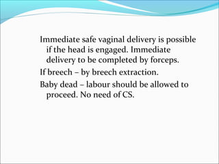 Immediate safe vaginal delivery is possible
if the head is engaged. Immediate
delivery to be completed by forceps.
If breech – by breech extraction.
Baby dead – labour should be allowed to
proceed. No need of CS.
 