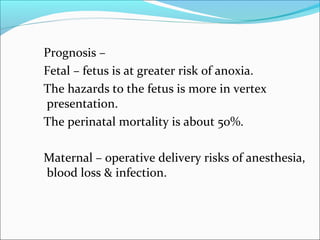 Prognosis –
Fetal – fetus is at greater risk of anoxia.
The hazards to the fetus is more in vertex
presentation.
The perinatal mortality is about 50%.
Maternal – operative delivery risks of anesthesia,
blood loss & infection.
 