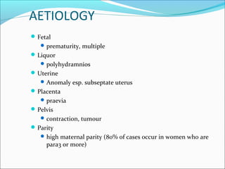 AETIOLOGY
Fetal
prematurity, multiple
Liquor
polyhydramnios
Uterine
Anomaly esp. subseptate uterus
Placenta
praevia
Pelvis
contraction, tumour
Parity
high maternal parity (80% of cases occur in women who are
para3 or more)
 