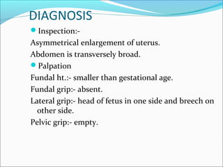 DIAGNOSIS
Inspection:-
Asymmetrical enlargement of uterus.
Abdomen is transversely broad.
Palpation
Fundal ht.:- smaller than gestational age.
Fundal grip:- absent.
Lateral grip:- head of fetus in one side and breech on
other side.
Pelvic grip:- empty.
 