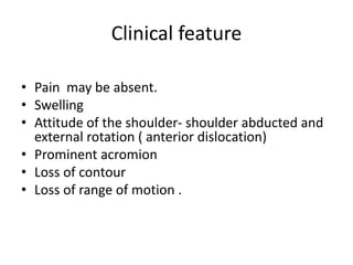 Clinical feature
• Pain may be absent.
• Swelling
• Attitude of the shoulder- shoulder abducted and
external rotation ( anterior dislocation)
• Prominent acromion
• Loss of contour
• Loss of range of motion .
 