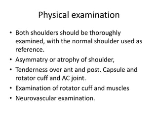 Physical examination
• Both shoulders should be thoroughly
examined, with the normal shoulder used as
reference.
• Asymmatry or atrophy of shoulder,
• Tenderness over ant and post. Capsule and
rotator cuff and AC joint.
• Examination of rotator cuff and muscles
• Neurovascular examination.
 