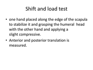 Shift and load test
• one hand placed along the edge of the scapula
to stabilize it and grasping the humeral head
with the other hand and applying a
slight compressive.
• Anterior and posterior translation is
measured.
 