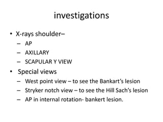 investigations
• X-rays shoulder–
– AP
– AXILLARY
– SCAPULAR Y VIEW
• Special views
– West point view – to see the Bankart’s lesion
– Stryker notch view – to see the Hill Sach’s lesion
– AP in internal rotation- bankert lesion.
 