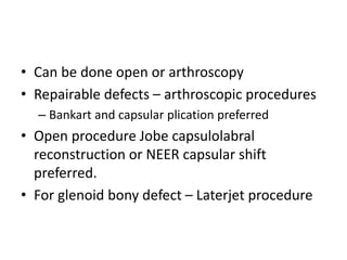 • Can be done open or arthroscopy
• Repairable defects – arthroscopic procedures
– Bankart and capsular plication preferred
• Open procedure Jobe capsulolabral
reconstruction or NEER capsular shift
preferred.
• For glenoid bony defect – Laterjet procedure
 