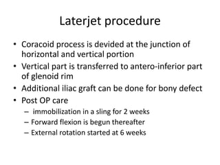Laterjet procedure
• Coracoid process is devided at the junction of
horizontal and vertical portion
• Vertical part is transferred to antero-inferior part
of glenoid rim
• Additional iliac graft can be done for bony defect
• Post OP care
– immobilization in a sling for 2 weeks
– Forward flexion is begun thereafter
– External rotation started at 6 weeks
 