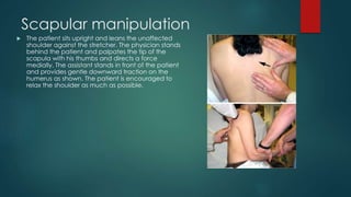 Scapular manipulation 
 The patient sits upright and leans the unaffected 
shoulder against the stretcher. The physician stands 
behind the patient and palpates the tip of the 
scapula with his thumbs and directs a force 
medially. The assistant stands in front of the patient 
and provides gentle downward traction on the 
humerus as shown. The patient is encouraged to 
relax the shoulder as much as possible. 
 