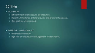 Other 
 POSTERIOR: 
 Different mechanisms: seizure, electrocution. 
 Present with flattened anterior shoulder and prominent coracoid. 
 Can easily go unrecognised. 
 INFERIOR: ‘luxation erecta’ 
 Hyperabduction injury. 
 High rate of vascular, nervous, ligament, tendon injuries. 
 