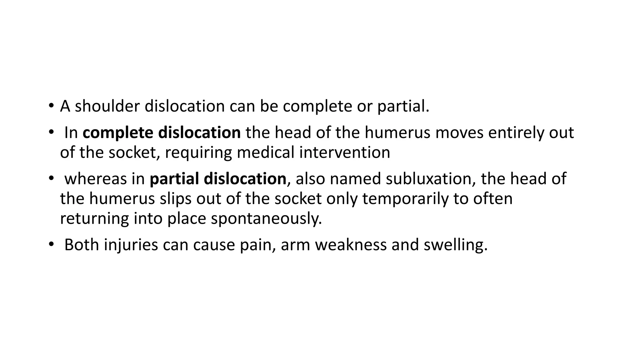 • A shoulder dislocation can be complete or partial.
• In complete dislocation the head of the humerus moves entirely out
of the socket, requiring medical intervention
• whereas in partial dislocation, also named subluxation, the head of
the humerus slips out of the socket only temporarily to often
returning into place spontaneously.
• Both injuries can cause pain, arm weakness and swelling.
 