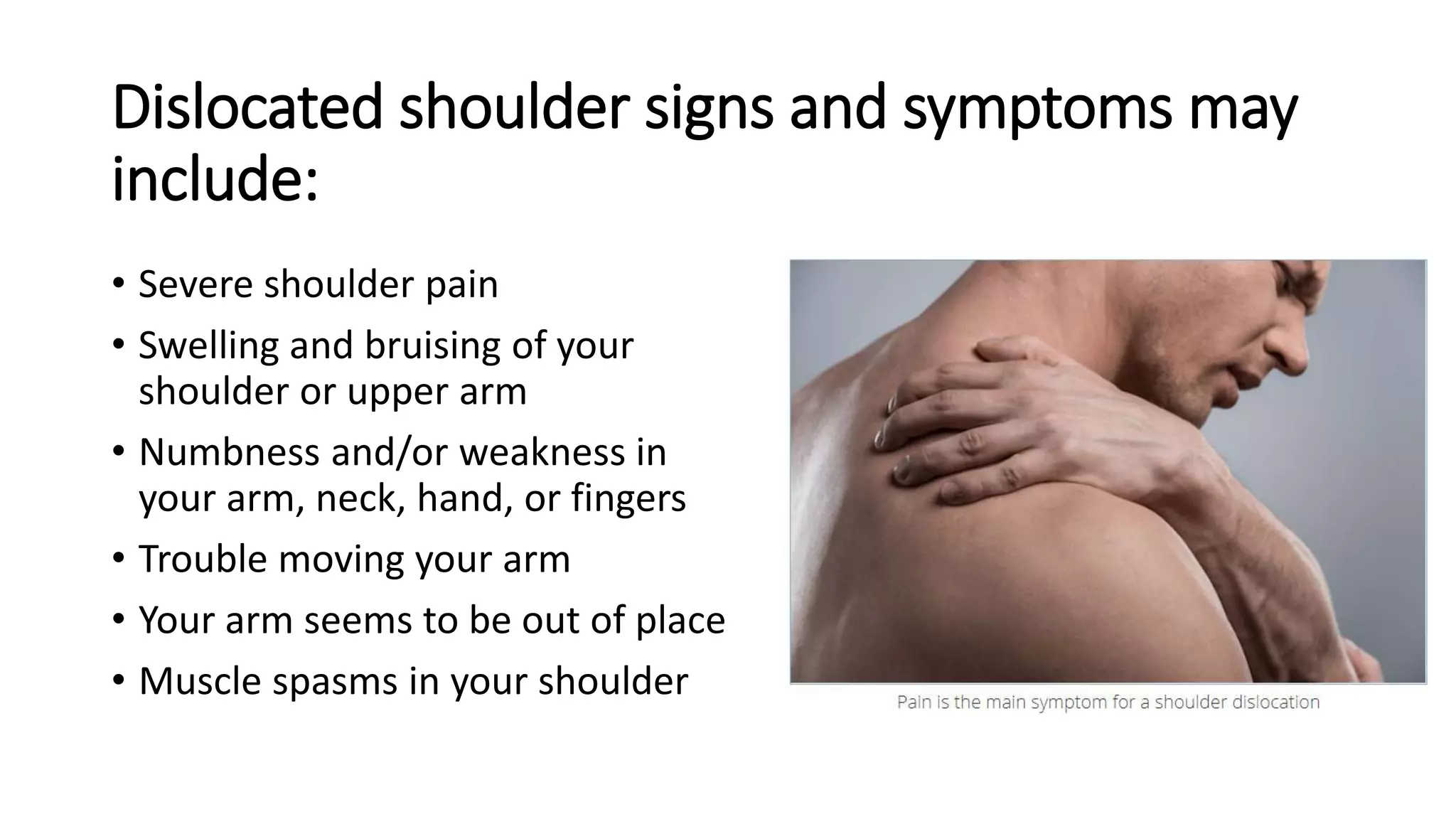 Dislocated shoulder signs and symptoms may
include:
• Severe shoulder pain
• Swelling and bruising of your
shoulder or upper arm
• Numbness and/or weakness in
your arm, neck, hand, or fingers
• Trouble moving your arm
• Your arm seems to be out of place
• Muscle spasms in your shoulder
 